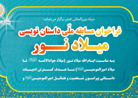 بنیاد بین‌المللی غدیر برگزار می‌نماید فراخوان مسابقه‌ ملّی داستان‌نویسی «میـلاد نــور»  به مناسبت ایّام‌الله میلاد نور (از میلاد جوادالائمه علیه‌السلام تا میلاد امیرالمؤمنین علیه‌السلام) با هدف گسترش ادبیات داستانی در حوزه‌ی شناخت شخصیت، فضائل و آموزه‌های علویِ امیرالمؤمنین علی علیه‌السلام