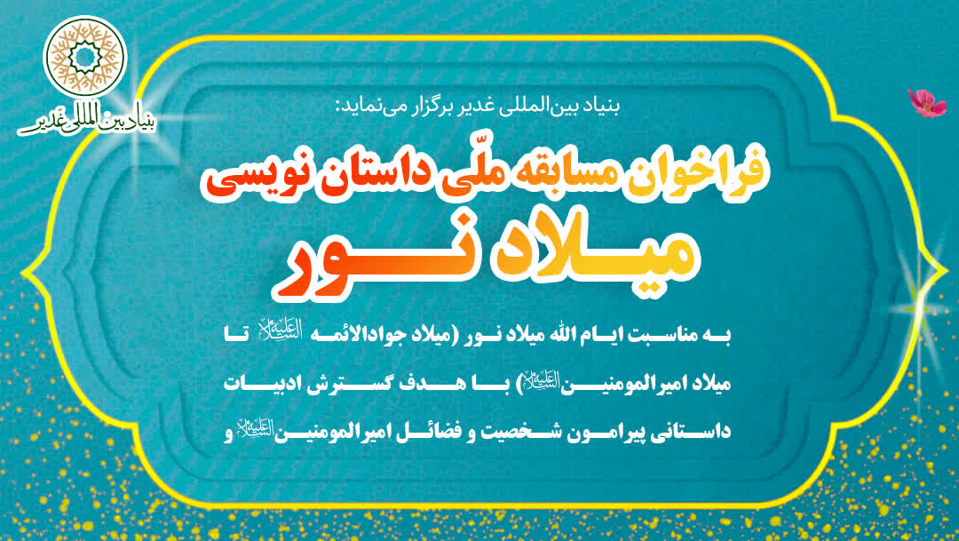 بنیاد بین‌المللی غدیر برگزار می‌نماید فراخوان مسابقه‌ ملّی داستان‌نویسی «میـلاد نــور»  به مناسبت ایّام‌الله میلاد نور (از میلاد جوادالائمه علیه‌السلام تا میلاد امیرالمؤمنین علیه‌السلام) با هدف گسترش ادبیات داستانی در حوزه‌ی شناخت شخصیت، فضائل و آموزه‌های علویِ امیرالمؤمنین علی علیه‌السلام